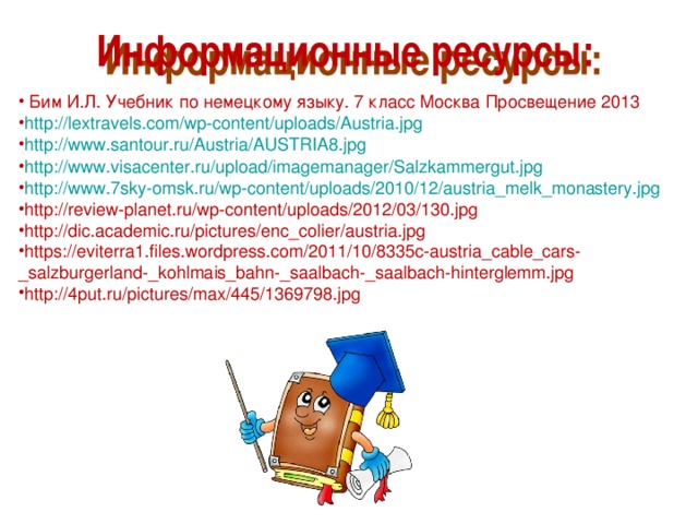  Бим И.Л. Учебник по немецкому языку. 7 класс Москва Просвещение 2013 http://lextravels.com/wp-content/uploads/Austria.jpg http://www.santour.ru/Austria/AUSTRIA8.jpg http://www.visacenter.ru/upload/imagemanager/Salzkammergut.jpg http://www.7sky-omsk.ru/wp-content/uploads/2010/12/austria_melk_monastery.jpg http://review-planet.ru/wp-content/uploads/2012/03/130.jpg http://dic.academic.ru/pictures/enc_colier/austria.jpg https://eviterra1.files.wordpress.com/2011/10/8335c-austria_cable_cars-_salzburgerland-_kohlmais_bahn-_saalbach-_saalbach-hinterglemm.jpg http://4put.ru/pictures/max/445/1369798.jpg 