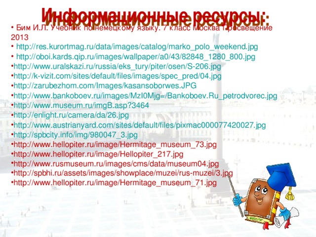  Бим И.Л. Учебник по немецкому языку. 7 класс Москва Просвещение 2013  http://res.kurortmag.ru/data/images/catalog/marko_polo_weekend.jpg  http://oboi.kards.qip.ru/images/wallpaper/a0/43/82848_1280_800.jpg http://www.uralskazi.ru/russia/eks_tury/piter/osen/S-206.jpg http://k-vizit.com/sites/default/files/images/spec_pred/04.jpg http://zarubezhom.com/Images/kasansoborwes.JPG http://www.bankoboev.ru/images/MzI0Mjg=/Bankoboev.Ru_petrodvorec.jpg http://www.museum.ru/imgB.asp?3464 http://enlight.ru/camera/da/26.jpg http://www.austrianyard.com/sites/default/files/pixmac000077420027.jpg http://spbcity.info/img/980047_3.jpg http://www.hellopiter.ru/image/Hermitage_museum_73.jpg http://www.hellopiter.ru/image/Hellopiter_217.jpg http://www.rusmuseum.ru/images/cms/data/museum04.jpg http://spbhi.ru/assets/images/showplace/muzei/rus-muzei/3.jpg http://www.hellopiter.ru/image/Hermitage_museum_71.jpg 