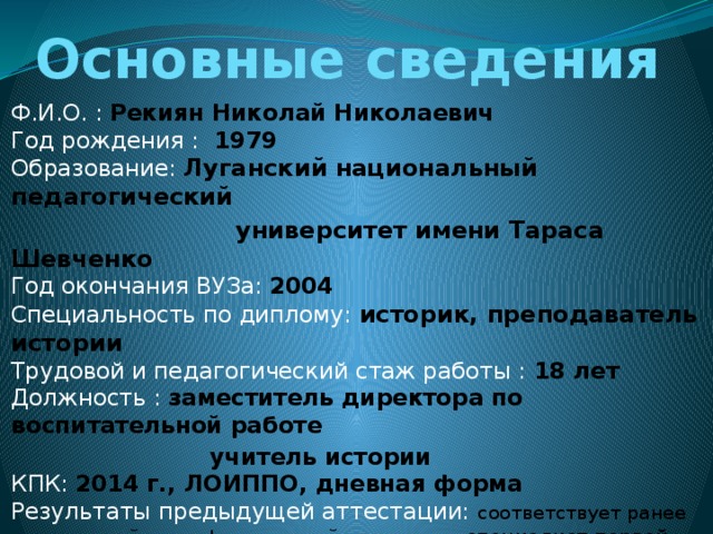 Основные сведения Ф.И.О. : Рекиян Николай Николаевич  Год рождения :  1979  Образование: Луганский национальный педагогический  университет имени Тараса Шевченко  Год окончания ВУЗа:  2004   Специальность по диплому:  историк, преподаватель истории  Трудовой и педагогический стаж работы : 18 лет  Должность : заместитель директора по воспитательной работе  учитель истории  КПК: 2014 г., ЛОИППО, дневная форма  Результаты предыдущей аттестации: соответствует ранее присвоенной квалификационной категории « специалист первой категории » (решение аттестационной комиссии ІІ уровня отдела образования Попаснянской районной государственной Администрации Луганской области от 02.04.2014 г.  ) 