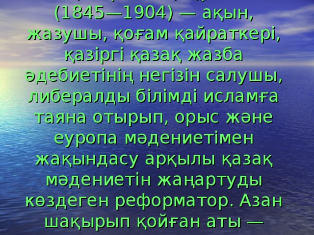 Абай ( Ибраһим ) Құнанбаев (1845—1904) — ақын, жазушы, қоғам қайраткері, қазіргі қазақ жазба әдебиетінің негізін салушы, либералды білімді исламға таяна отырып, орыс және еуропа мәдениетімен жақындасу арқылы қазақ мәдениетін жаңартуды көздеген реформатор. Азан шақырып қойған аты — Ибраһим. 