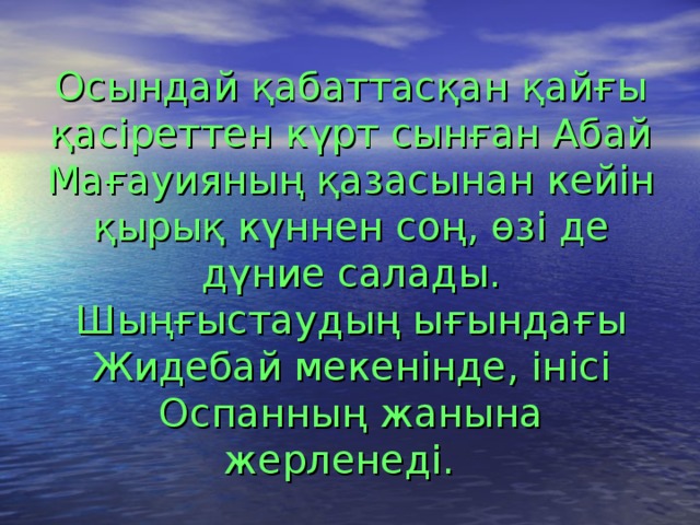 Осындай қабаттасқан қайғы қасіреттен күрт сынған Абай Мағауияның қазасынан кейін қырық күннен соң, өзі де дүние салады. Шыңғыстаудың ығындағы Жидебай мекенінде, інісі Оспанның жанына жерленеді.  