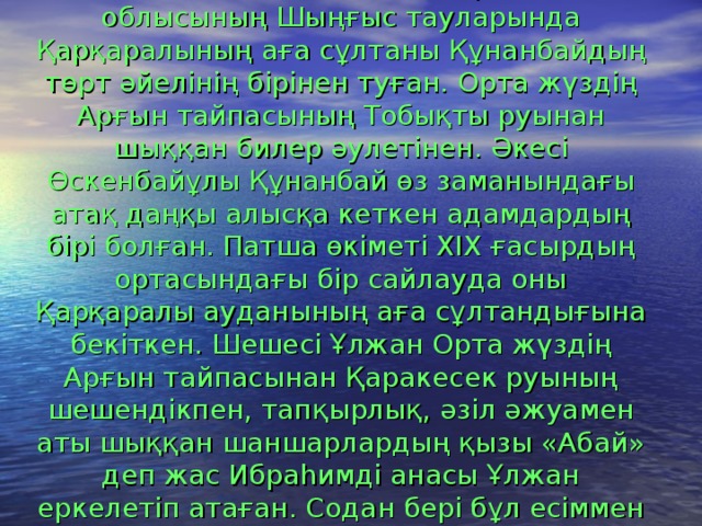  Абай 10 тамыз 1845 ж. қазіргі Семей облысының Шыңғыс тауларында Қарқаралының аға сұлтаны Құнанбайдың төрт әйелінің бірінен туған. Орта жүздің Арғын тайпасының Тобықты руынан шыққан билер әулетінен. Әкесі Өскенбайұлы Құнанбай өз заманындағы атақ даңқы алысқа кеткен адамдардың бірі болған. Патша өкіметі XIX ғасырдың ортасындағы бір сайлауда оны Қарқаралы ауданының аға сұлтандығына бекіткен. Шешесі Ұлжан Орта жүздің Арғын тайпасынан Қаракесек руының шешендікпен, тапқырлық, әзіл әжуамен аты шыққан шаншарлардың қызы «Абай» деп жас Ибраһимді анасы Ұлжан еркелетіп атаған. Содан бері бұл есіммен Абай тарихқа енді . 