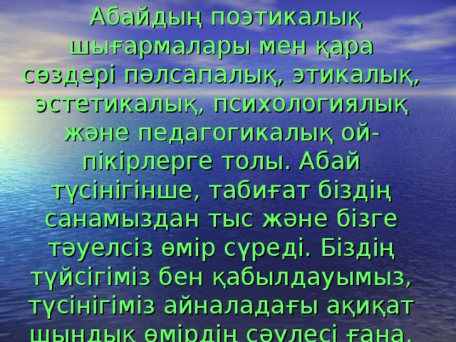  Абайдың поэтикалық шығармалары мен қара сөздері пәлсапалық, этикалық, эстетикалық, психологиялық және педагогикалық ой-пікірлерге толы. Абай түсінігінше, табиғат біздің санамыздан тыс және бізге тәуелсіз өмір сүреді. Біздің түйсігіміз бен қабылдауымыз, түсінігіміз айналадағы ақиқат шындық өмірдің сәулесі ғана. 