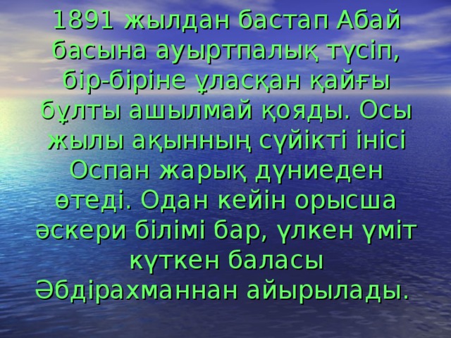 1891 жылдан бастап Абай басына ауыртпалық түсіп, бір-біріне ұласқан қайғы бұлты ашылмай қояды. Осы жылы ақынның сүйікті інісі Оспан жарық дүниеден өтеді. Одан кейін орысша әскери білімі бар, үлкен үміт күткен баласы Әбдірахманнан айырылады.  
