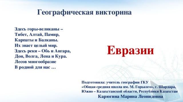 Географическая викторина Здесь горы-великаны –  Тибет, Алтай, Памир,  Карпаты и Балканы.  Их знает целый мир.  Здесь реки – Обь и Ангара,  Дон, Волга, Лена и Кура.  Лесов многообразие  В родной для нас … Евразии Подготовила: учитель географии ГКУ «Общая средняя школа им. М. Горького», г. Шардара, Южно – Казахстанской области, Республики Казахстан Карюгина Марина Леонидовна 