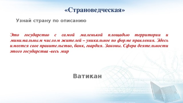  «Страноведческая» Узнай страну по описанию Это государство с самой маленькой площадью территории и минимальным числом жителей – уникальное по форме правления. Здесь имеется свое правительство, банк, гвардия. Законы. Сфера деятельности этого государства -весь мир Ватикан 