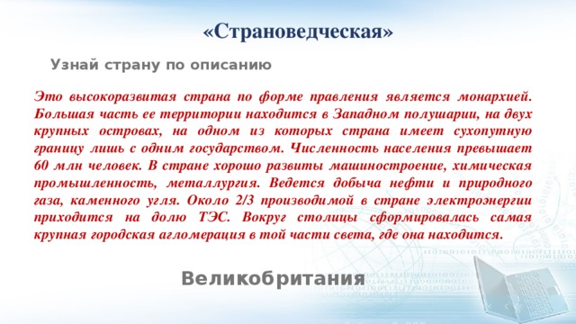  «Страноведческая» Узнай страну по описанию Это высокоразвитая страна по форме правления является монархией. Большая часть ее территории находится в Западном полушарии, на двух крупных островах, на одном из которых страна имеет сухопутную границу лишь с одним государством. Численность населения превышает 60 млн человек. В стране хорошо развиты машиностроение, химическая промышленность, металлургия. Ведется добыча нефти и природного газа, каменного угля. Около 2/3 производимой в стране электроэнергии приходится на долю ТЭС. Вокруг столицы сформировалась самая крупная городская агломерация в той части света, где она находится. Великобритания 