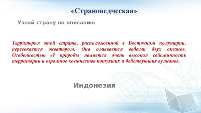  «Страноведческая» Узнай страну по описанию Территория этой страны, расположенной в Восточном полушарии, пересекается экватором. Она омывается водами двух океанов. Особенностью её природы является очень высокая сейсмичность территории и огромное ко­личество потухших и действующих вулканов. Индонезия 