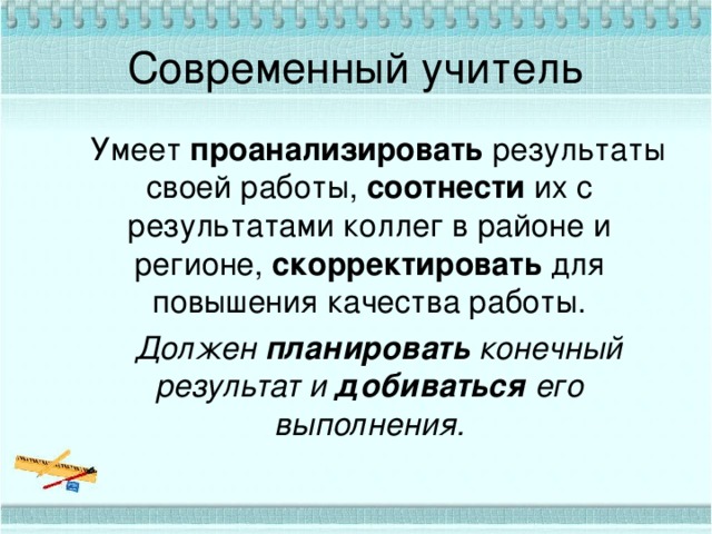 Современный учитель  Умеет проанализировать результаты своей работы, соотнести их с результатами коллег в районе и регионе, скорректировать для повышения качества работы.  Должен планировать конечный результат и добиваться его выполнения. 