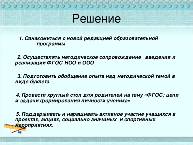 Решение 1. Ознакомиться с новой редакцией образовательной программы 1. Ознакомиться с новой редакцией образовательной программы   2. Осуществлять методическое сопровождение введения и реализации ФГОС НОО и ООО   3. Подготовить обобщение опыта над методической темой в виде буклета   4. Провести круглый стол для родителей на тему «ФГОС: цели и задачи формирования личности ученика»   5. Поддерживать и наращивать активное участие учащихся в проектах, акциях, социально значимых и спортивных мероприятиях. 