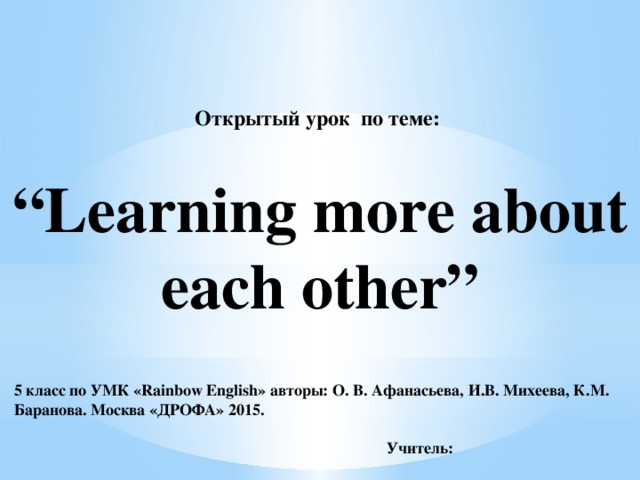 Открытый урок по теме:     “Learning more about each other”  5 класс по УМК «Rainbow English» авторы: О. В. Афанасьева, И.В. Михеева, К.М. Баранова. Москва «ДРОФА» 2015.   Учитель: 