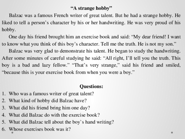 “ A strange hobby”  Balzac was a famous French writer of great talent. But he had a strange hobby. He liked to tell a person’s character by his or her handwriting. He was very proud of his hobby.  One day his friend brought him an exercise book and said: “My dear friend! I want to know what you think of this boy’s character. Tell me the truth. He is not my son.”  Balzac was very glad to demonstrate his talent. He began to study the handwriting. After some minutes of careful studying he said: “All right, I’ll tell you the truth. This boy is a bad and lazy fellow.” “That’s very strange,” said his friend and smiled, “because this is your exercise book from when you were a boy.”   Questions: Who was a famous writer of great talent? What kind of hobby did Balzac have? What did his friend bring him one day? What did Balzac do with the exercise book? What did Balzac tell about the boy`s hand writing? Whose exercises book was it? 