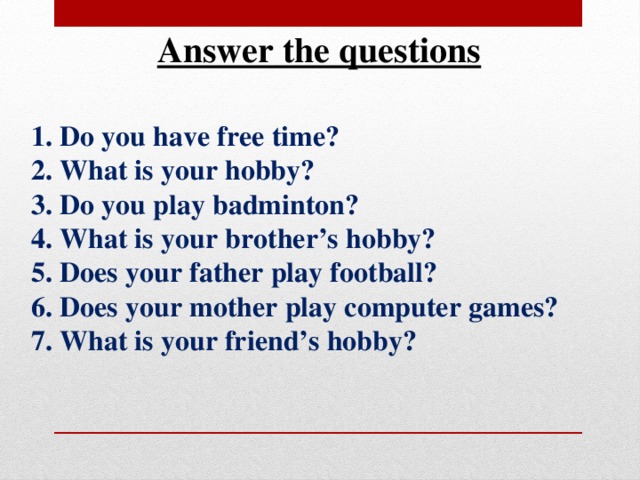 Answer the questions 1. Do you have free time? 2. What is your hobby? 3. Do you play badminton? 4. What is your brother’s hobby? 5. Does your father play football? 6. Does your mother play computer games? 7. What is your friend’s hobby? 