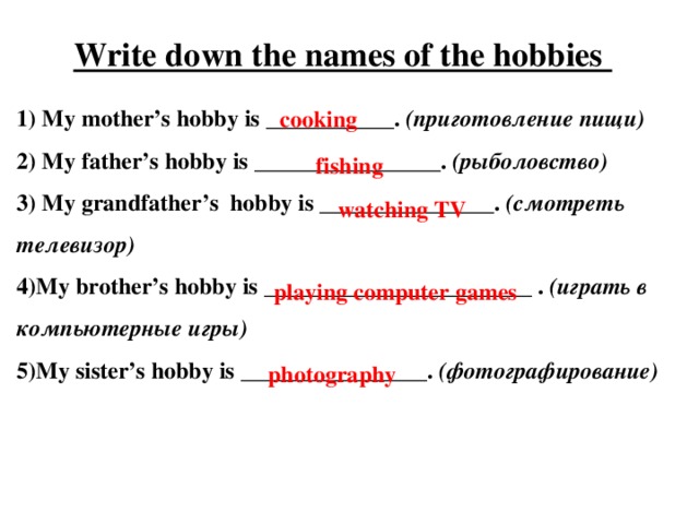 Write down the names of the hobbies 1) My mother’s hobby is ___________. (приготовление пищи) 2) My father’s hobby is ________________. (рыболовство) 3) My grandfather’s hobby is _______________. (смотреть телевизор) 4)My brother’s hobby is _______________________ . (играть в компьютерные игры) 5)My sister’s hobby is ________________. (фотографирование) cooking fishing watching TV playing computer games photography 