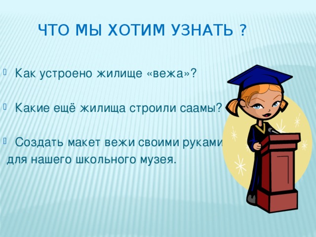 Что мы хотим узнать ? Как устроено жилище «вежа»? Какие ещё жилища строили саамы? Создать макет вежи своими руками  для нашего школьного музея. 