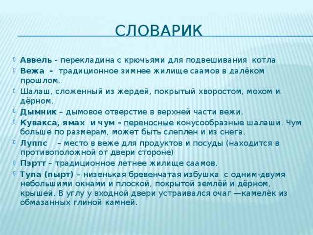 словарик Аввель - перекладина с крючьями  для подвешивания котла Вежа - традиционное зимнее жилище саамов в далёком прошлом. Шалаш, сложенный из жердей, покрытый хворостом, мохом и дёрном. Дымник – дымовое отверстие в верхней части вежи. Кувакса, ямах и чум -  переносные конусообразные шалаши. Чум больше по размерам, может быть слеплен и из снега. Луппс – место в веже для продуктов и посуды (находится в противоположной от двери стороне) Пэртт – традиционное летнее жилище саамов. Тупа (пырт) – низенькая бревенчатая избушка с одним-двумя небольшими окнами и плоской, покрытой землёй и дёрном, крышей. В углу у входной двери устраивался очаг —камелёк из обмазанных глиной камней. 