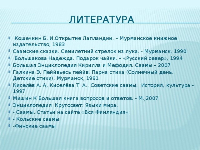 литература  Кошечкин Б. И.Открытие Лапландии. – Мурманское книжное издательство, 1983 Саамские сказки. Семилетний стрелок из лука. - Мурманск, 1990  Большакова Надежда. Подарок чайки. – «Русский север», 1994 Большая Энциклопедия Кирилла и Мефодия. Саамы – 2007 Галкина Э. Пеййвьесь пеййв. Парна стиха (Солнечный день. Детские стихи). Мурманск, 1991 Киселёв А. А, Киселёва Т. А.. Советские саамы. История, культура - 1997 Мишин К Большая книга вопросов и ответов. - М.,2007 Энциклопедия Кругосвет: Языки мира. - Саамы. Статьи на сайте «Вся Финляндия» - Кольские саамы -Финские саамы 