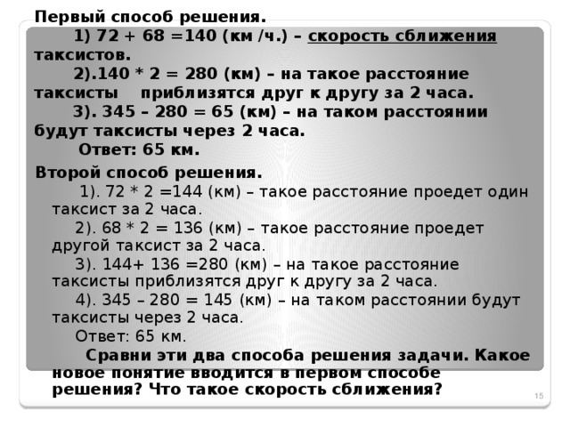 Первый способ решения.  1) 72 + 68 =140 (км /ч.) – скорость сближения таксистов.  2).140 * 2 = 280 (км) – на такое расстояние таксисты приблизятся друг к другу за 2 часа.  3). 345 – 280 = 65 (км) – на таком расстоянии будут таксисты через 2 часа.  Ответ: 65 км. Второй способ решения.  1). 72 * 2 =144 (км) – такое расстояние проедет один таксист за 2 часа.  2). 68 * 2 = 136 (км) – такое расстояние проедет другой таксист за 2 часа.  3). 144+ 136 =280 (км) – на такое расстояние таксисты приблизятся друг к другу за 2 часа.  4). 345 – 280 = 145 (км) – на таком расстоянии будут таксисты через 2 часа.  Ответ: 65 км.  Сравни эти два способа решения задачи. Какое новое понятие вводится в первом способе решения? Что такое скорость сближения?  