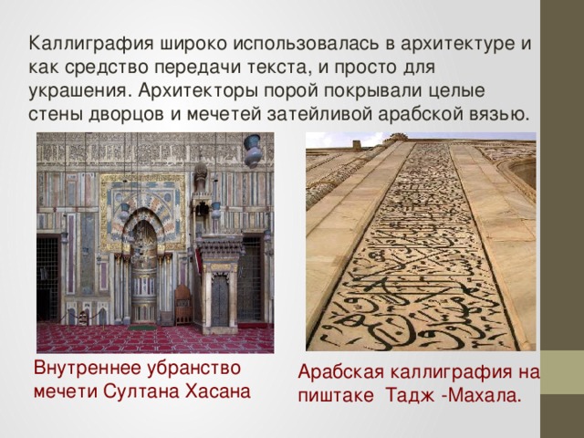 Каллиграфия широко использовалась в архитектуре и как средство передачи текста, и просто для украшения. Архитекторы порой покрывали целые стены дворцов и мечетей затейливой арабской вязью. Внутреннее убранство мечети Султана Хасана  Арабская каллиграфия на пиштаке  Тадж -Махала. 