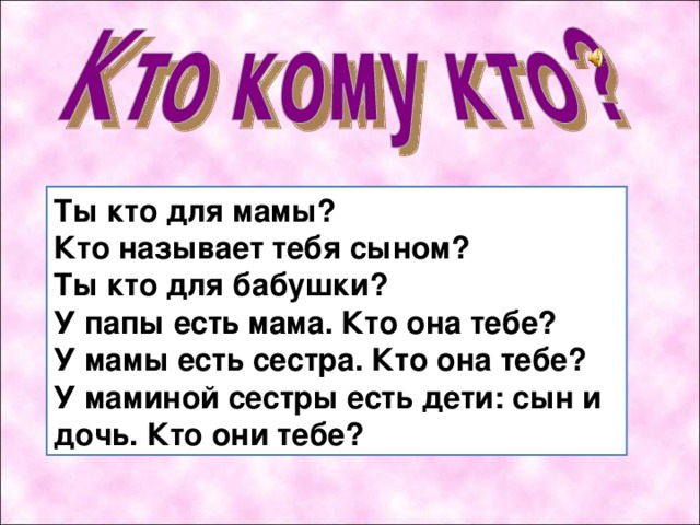 Т ы кто для мамы?  Кто называет тебя сыном?  Ты кто для бабушки?  У папы есть мама. Кто она тебе?  У мамы есть сестра. Кто она тебе?  У маминой сестры есть дети: сын и дочь. Кто они тебе? 