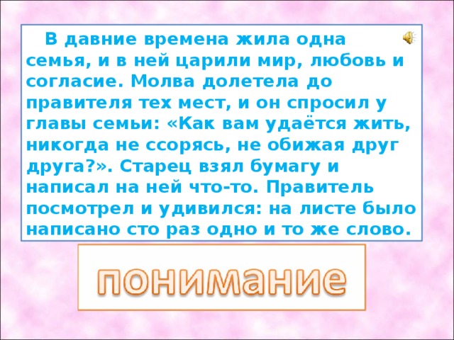  В давние времена жила одна семья, и в ней царили мир, любовь и согласие. Молва долетела до правителя тех мест, и он спросил у главы семьи: «Как вам удаётся жить, никогда не ссорясь, не обижая друг друга?». Старец взял бумагу и написал на ней что-то. Правитель посмотрел и удивился: на листе было написано сто раз одно и то же слово. 