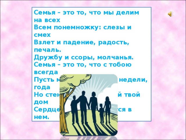 Семья – это то, что мы делим на всех Всем понемножку: слезы и смех Взлет и падение, радость, печаль. Дружбу и ссоры, молчанья. Семья – это то, что с тобою всегда Пусть мчатся секунды, недели, года Но стены родные, отчий твой дом Сердце навеки останется в нем. 