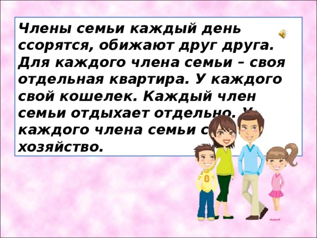 Члены семьи каждый день ссорятся, обижают друг друга. Для каждого члена семьи – своя отдельная квартира. У каждого свой кошелек. Каждый член семьи отдыхает отдельно. У каждого члена семьи своё хозяйство. Подумайте, может ли то, что написано в предложении, быть признаком хорошей дружной семьи?  