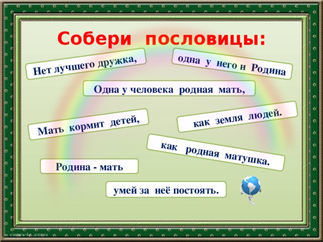 Нет лучшего дружка,  одна у него и Родина как земля людей. Мать кормит детей, как родная матушка. Собери пословицы: Одна у человека родная мать, Родина - мать умей за неё постоять. 