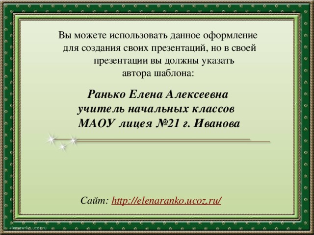 Вы можете использовать данное оформление для создания своих презентаций, но в своей презентации вы должны указать автора шаблона: Ранько Елена Алексеевна учитель начальных классов МАОУ лицея №21 г. Иванова   Сайт: http://elenaranko.ucoz.ru/  