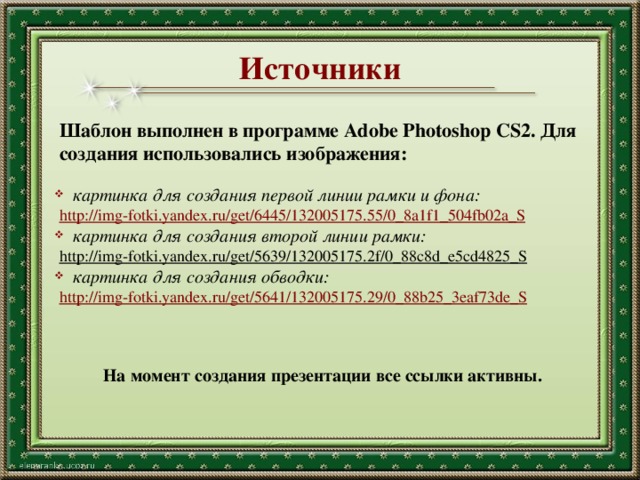 Источники Шаблон выполнен в программе Adobe Photoshop CS2. Для создания использовались изображения:  картинка для создания первой линии рамки и фона: http://img-fotki.yandex.ru/get/6445/132005175.55/0_8a1f1_504fb02a_S  картинка для создания второй линии рамки: http://img-fotki.yandex.ru/get/5639/132005175.2f/0_88c8d_e5cd4825_S   картинка для создания обводки: http://img-fotki.yandex.ru/get/5641/132005175.29/0_88b25_3eaf73de_S На момент создания презентации все ссылки активны. 