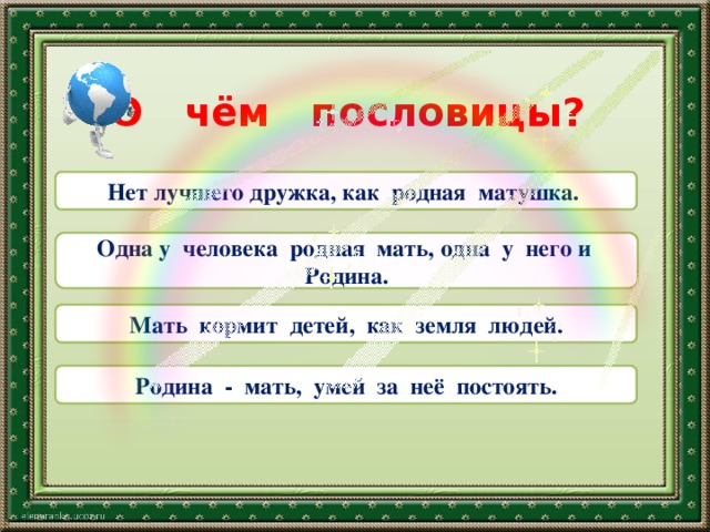 О чём пословицы? Нет лучшего дружка, как родная матушка.  Одна у человека родная мать, одна у него и Родина. Мать кормит детей, как земля людей. Родина - мать, умей за неё постоять. 
