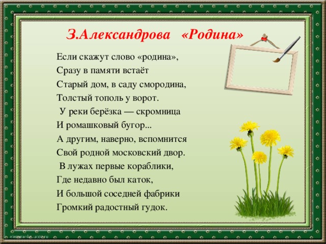 З.Александрова «Родина» Если скажут слово «родина», Сразу в памяти встаёт Старый дом, в саду смородина, Толстый тополь у ворот.   У реки берёзка — скромница И ромашковый бугор... А другим, наверно, вспомнится Свой родной московский двор.   В лужах первые кораблики, Где недавно был каток, И большой соседней фабрики Громкий радостный гудок. 