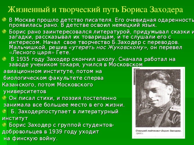 Жизненный и творческий путь Бориса Заходера В Москве прошло детство писателя. Его очевидная одаренность проявилась рано. В детстве освоил немецкий язык. Борис рано заинтересовался литературой, придумывал сказки и загадки, рассказывал их товарищам, и те слушали его с интересом. Начал свое творчество Б.Заходер с переводов. Мальчишкой, решив «утереть нос Жуковскому» , он перевел «Лесного царя» Гете.  В 1935 году Заходер окончил школу. Сначала работал на заводе учеником токаря, учился в Московском  авиационном институте, потом на  биологическом факультете сперва Казанского, потом Московского  университетов Он писал стихи, и поэзия постепенно  занимала все большее место в его жизни.  Б. Заходерпоступает в литературный институт Борис Заходер с группой студентов- добровольцев в 1939 году уходит  на финскую войну. 