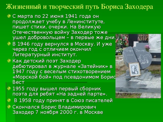 Жизненный и творческий путь Бориса Заходера С марта по 22 июня 1941 года он продолжает учебу в Ленинституте, пишет стихи, очерки. На Великую Отечественную войну Заходер тоже ушел добровольцем – в первые же дни. В 1946 году вернулся в Москву. И уже через год с отличием окончил Литературный институт. Как детский поэт Заходер дебютировал в журнале «Затейник» в 1947 году с веселым стихотворением «Морской бой» под псевдонимом Борис Вест 1955 году вышел первый сборник поэта для ребят «На задней парте».  В 1958 году принят в Союз писателей Скончался Борис Владимирович Заходер 7 ноября 2000 г. в Москве 