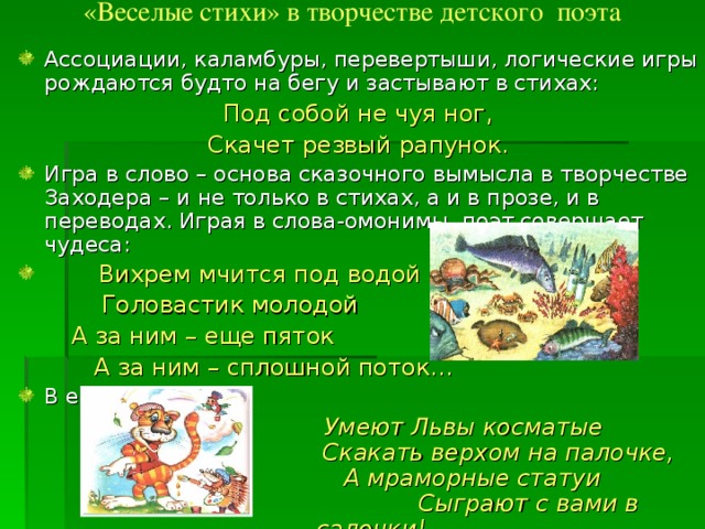 «Веселые стихи» в творчестве детского поэта   Ассоциации, каламбуры, перевертыши, логические игры рождаются будто на бегу и застывают в стихах: Под собой не чуя ног, Скачет резвый рапунок. Игра в слово – основа сказочного вымысла в творчестве Заходера – и не только в стихах, а и в прозе, и в переводах. Играя в слова-омонимы, поэт совершает чудеса:  Вихрем мчится под водой  Головастик молодой  А за ним – еще пяток  А за ним – сплошной поток… В его книжках:  Умеют Львы косматые  Скакать верхом на палочке,  А мраморные статуи  Сыграют с вами в салочки! 