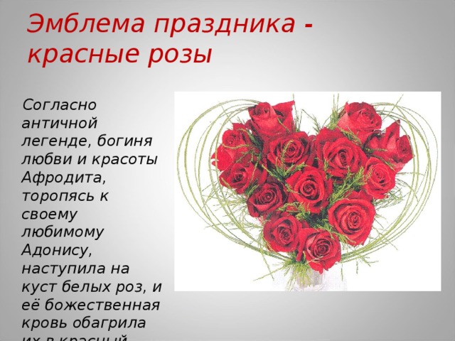 Эмблема праздника - красные розы Согласно античной легенде, богиня любви и красоты Афродита, торопясь к своему любимому Адонису, наступила на куст белых роз, и её божественная кровь обагрила их в красный цвет.  