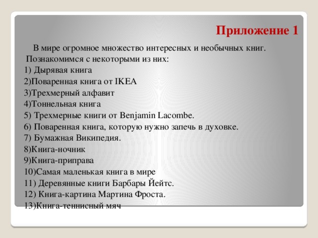 Приложение 1   В мире огромное множество интересных и необычных книг. Познакомимся с некоторыми из них: 1) Дырявая книга 2)Поваренная книга от IKEA 3)Трехмерный алфавит 4)Тоннельная книга 5) Трехмерные книги от Benjamin Lacombe. 6) Поваренная книга, которую нужно запечь в духовке. 7) Бумажная Википедия. 8)Книга-ночник 9)Книга-приправа 10)Самая маленькая книга в мире 11) Деревянные книги Барбары Йейтс. 12) Книга-картина Мартина Фроста. 13)Книга-теннисный мяч 