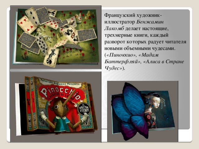 Французский художник-иллюстратор  Бенжамин Лакомб  делает настоящие, трехмерные книги, каждый разворот которых радует читателя новыми объемными чудесами. ( «Пиноккио», «Мадам Баттерфляй», «Алиса в Стране Чудес» ).  