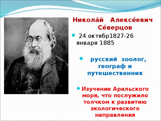  Никола́й Алексе́евич Се́верцов   24 октябр1827-26 января 1885     русский  зоолог, географ и путешественник  Изучение Аральского моря, что послужило толчком к развитию экологического направления 