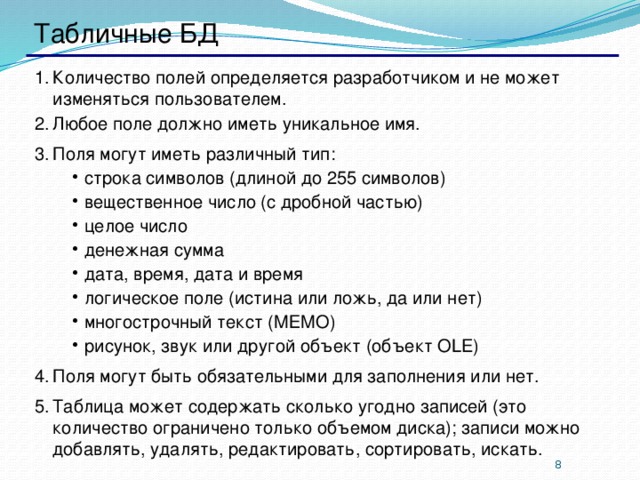 Табличные БД Количество полей определяется разработчиком и не может изменяться пользователем. Любое поле должно иметь уникальное имя. Поля могут иметь различный тип: строка символов (длиной до 255 символов) вещественное число (с дробной частью) целое число денежная сумма дата, время, дата и время логическое поле (истина или ложь, да или нет) многострочный текст (МЕМО) рисунок, звук или другой объект (объект OLE) строка символов (длиной до 255 символов) вещественное число (с дробной частью) целое число денежная сумма дата, время, дата и время логическое поле (истина или ложь, да или нет) многострочный текст (МЕМО) рисунок, звук или другой объект (объект OLE) Поля могут быть обязательными для заполнения или нет. Таблица может содержать сколько угодно записей (это количество ограничено только объемом диска); записи можно добавлять, удалять, редактировать, сортировать, искать.   