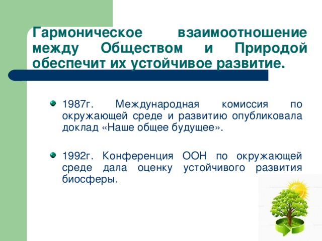 Гармоническое взаимоотношение между Обществом и Природой обеспечит их устойчивое развитие. 1987г. Международная комиссия по окружающей среде и развитию опубликовала доклад «Наше общее будущее». 1992г. Конференция ООН по окружающей среде дала оценку устойчивого развития биосферы. 