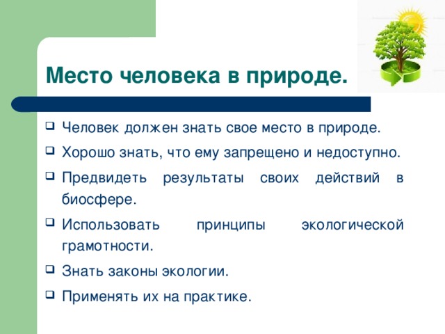 Место человека в природе. Человек должен знать свое место в природе. Хорошо знать, что ему запрещено и недоступно. Предвидеть результаты своих действий в биосфере. Использовать принципы экологической грамотности. Знать законы экологии. Применять их на практике. 