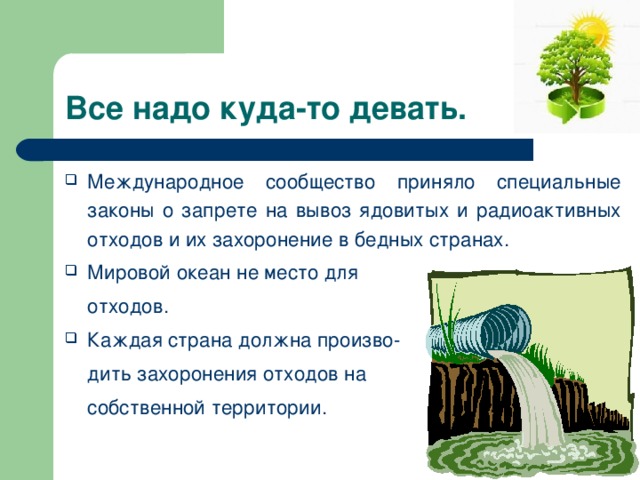 Все надо куда-то девать. Международное сообщество приняло специальные законы о запрете на вывоз ядовитых и радиоактивных отходов и их захоронение в бедных странах. Мировой океан не место для  отходов. Каждая страна должна произво-  дить захоронения отходов на  собственной территории. 