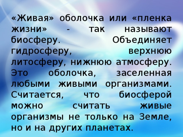 «Живая» оболочка или «пленка жизни» - так называют биосферу. Объединяет гидросферу, верхнюю литосферу, нижнюю атмосферу. Это оболочка, заселенная любыми живыми организмами. Считается, что биосферой можно считать живые организмы не только на Земле, но и на других планетах. 