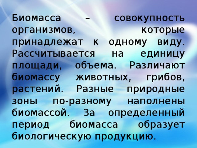 Биомасса – совокупность организмов, которые принадлежат к одному виду. Рассчитывается на единицу площади, объема. Различают биомассу животных, грибов, растений. Разные природные зоны по-разному наполнены биомассой. За определенный период биомасса образует биологическую продукцию. 