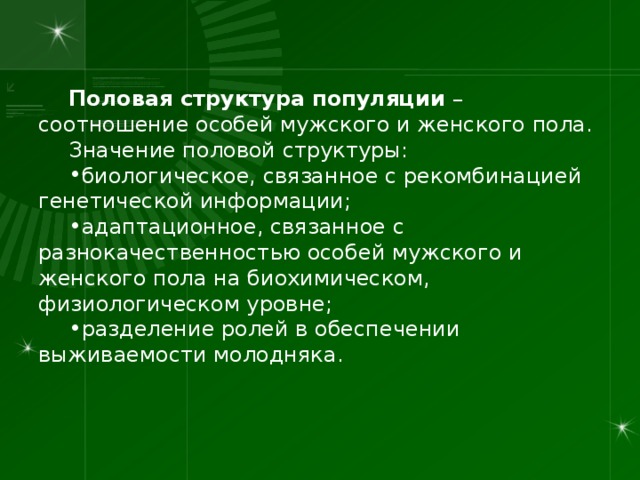 Половая структура популяции – соотношение особей мужского и женского пола. Значение половой структуры: биологическое, связанное с рекомбинацией генетической информации; адаптационное, связанное с разнокачественностью особей мужского и женского пола на биохимическом, физиологическом уровне; разделение ролей в обеспечении выживаемости молодняка. 