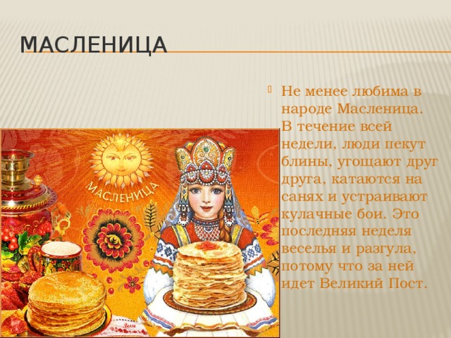 масленица Не менее любима в народе Масленица. В течение всей недели, люди пекут блины, угощают друг друга, катаются на санях и устраивают кулачные бои. Это последняя неделя веселья и разгула, потому что за ней идет Великий Пост. 