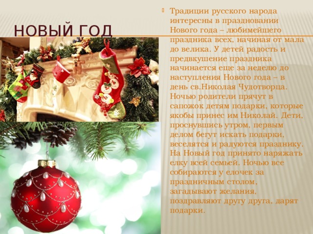 Традиции русского народа интересны в праздновании Нового года – любимейшего праздника всех, начиная от мала до велика. У детей радость и предвкушение праздника начинается еще за неделю до наступления Нового года – в день св.Николая Чудотворца. Ночью родители прячут в сапожок детям подарки, которые якобы принес им Николай. Дети, проснувшись утром, первым делом бегут искать подарки, веселятся и радуются празднику. На Новый год принято наряжать елку всей семьей. Ночью все собираются у елочек за праздничным столом, загадывают желания, поздравляют другу друга, дарят подарки.  Новый год 