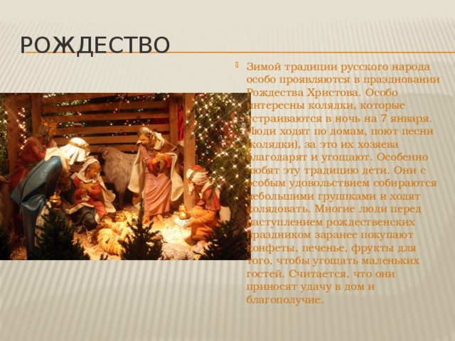 рождество Зимой традиции русского народа особо проявляются в праздновании Рождества Христова. Особо интересны колядки, которые устраиваются в ночь на 7 января. Люди ходят по домам, поют песни (колядки), за это их хозяева благодарят и угощают. Особенно любят эту традицию дети. Они с особым удовольствием собираются небольшими группками и ходят колядовать. Многие люди перед наступлением рождественских праздником заранее покупают конфеты, печенье, фрукты для того, чтобы угощать маленьких гостей. Считается, что они приносят удачу в дом и благополучие. 