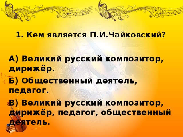 1. Кем является П.И.Чайковский?   А) Великий русский композитор, дирижёр. Б) Общественный деятель, педагог. В) Великий русский композитор, дирижёр, педагог, общественный деятель. 